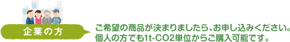 企業の方　ご希望の商品が決まりましたら、お申し込みください。個人の方でも1t-CO2単位からご購入可能です。