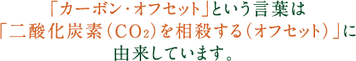 「カーボン・オフセット」という言葉は「二酸化炭素（CO2）を相殺する（オフセット）」に由来しています。